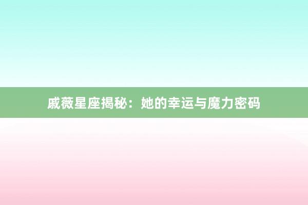 戚薇星座揭秘：她的幸运与魔力密码