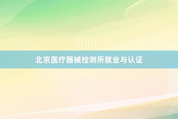 北京医疗器械检测所就业与认证