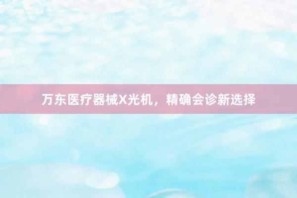 万东医疗器械X光机，精确会诊新选择